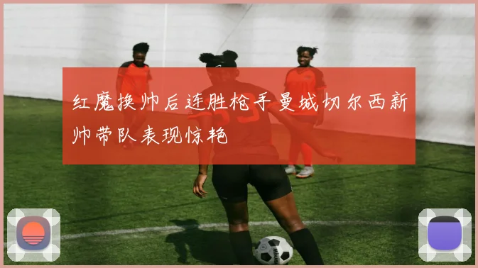 红魔换帅后连胜枪手曼城切尔西新帅带队表现惊艳