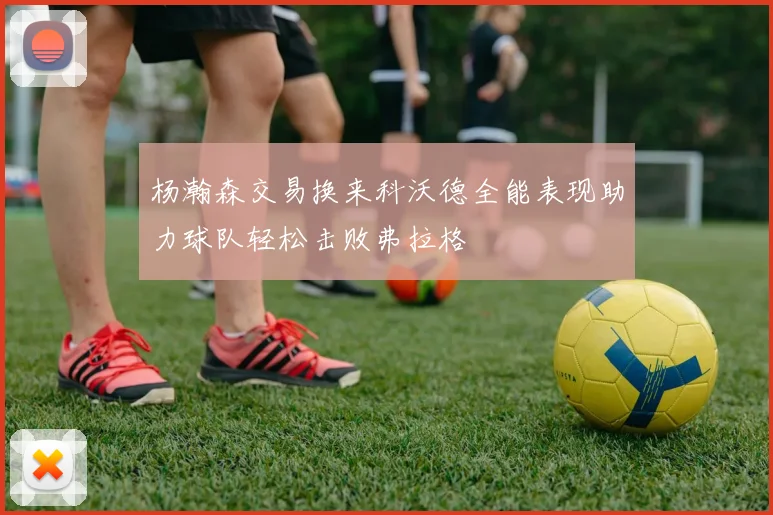 杨瀚森交易换来科沃德全能表现助力球队轻松击败弗拉格