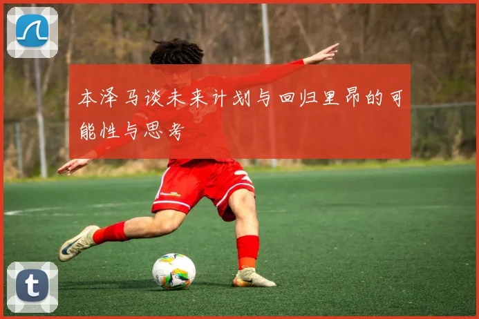 本泽马谈未来计划与回归里昂的可能性与思考