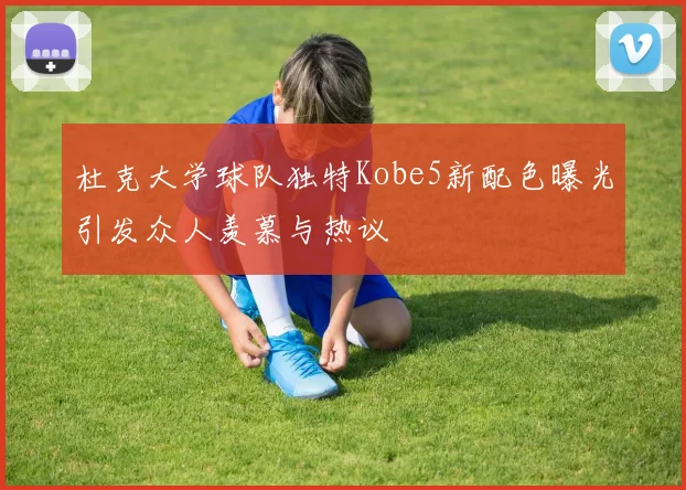 杜克大学球队独特Kobe5新配色曝光引发众人羡慕与热议