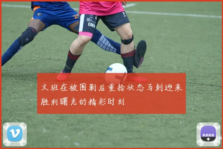 文班在被围剿后重拾状态马刺迎来胜利曙光的精彩时刻