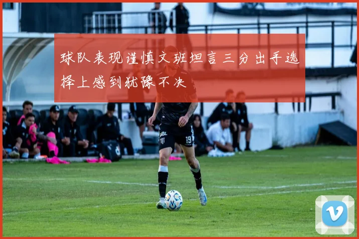 球队表现谨慎文班坦言三分出手选择上感到犹豫不决