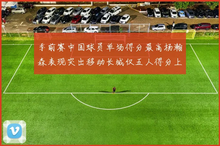 季前赛中国球员单场得分最高杨瀚森表现突出移动长城仅五人得分上双
