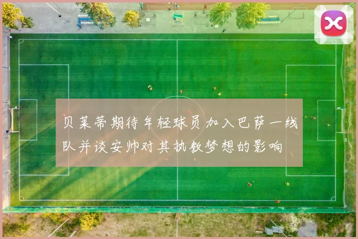 贝莱蒂期待年轻球员加入巴萨一线队并谈安帅对其执教梦想的影响