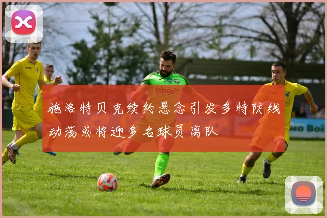 施洛特贝克续约悬念引发多特防线动荡或将迎多名球员离队
