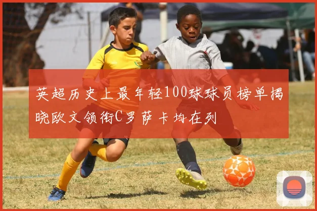 英超历史上最年轻100球球员榜单揭晓欧文领衔C罗萨卡均在列