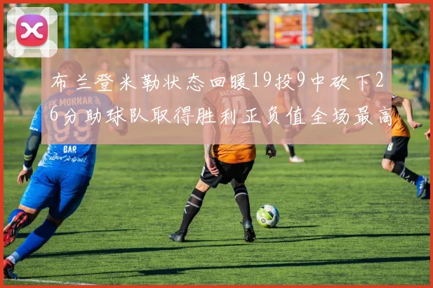 布兰登米勒状态回暖19投9中砍下26分助球队取得胜利正负值全场最高
