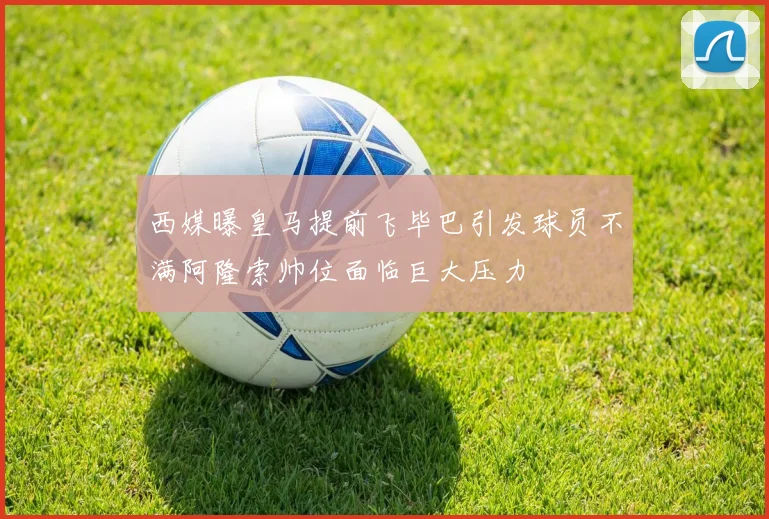 西媒曝皇马提前飞毕巴引发球员不满阿隆索帅位面临巨大压力
