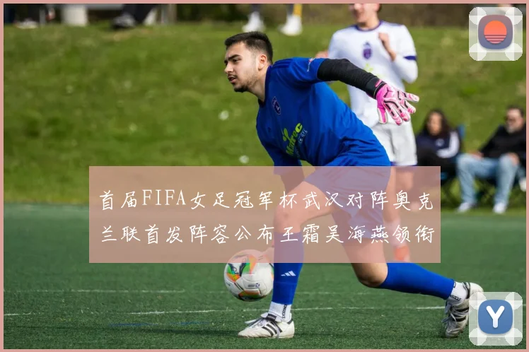 首届FIFA女足冠军杯武汉对阵奥克兰联首发阵容公布王霜吴海燕领衔出战