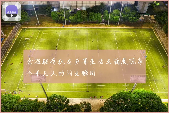 余温犹存狄龙分享生活点滴展现每个平凡人的闪光瞬间