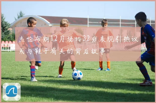杰伦布朗12月场均32分表现引热议或与鞋子有关的背后故事