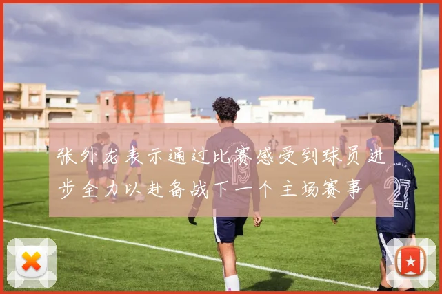 张外龙表示通过比赛感受到球员进步全力以赴备战下一个主场赛事