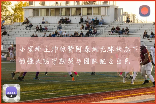 小蜜蜂主帅称赞阿森纳无球状态下的强大防守默契与团队配合出色