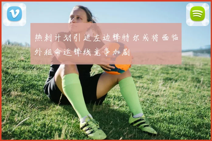 热刺计划引进左边锋特尔或将面临外租命运锋线竞争加剧