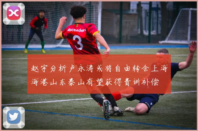 赵宇分析卢永涛或将自由转会上海海港山东泰山有望获得青训补偿