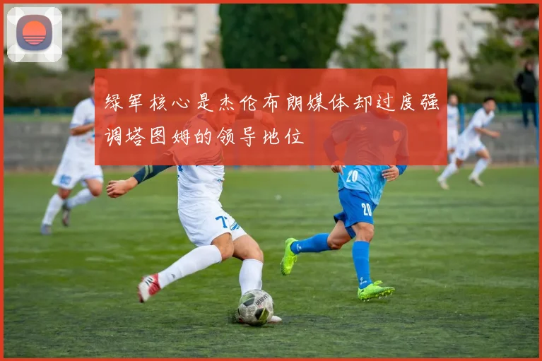 绿军核心是杰伦布朗媒体却过度强调塔图姆的领导地位