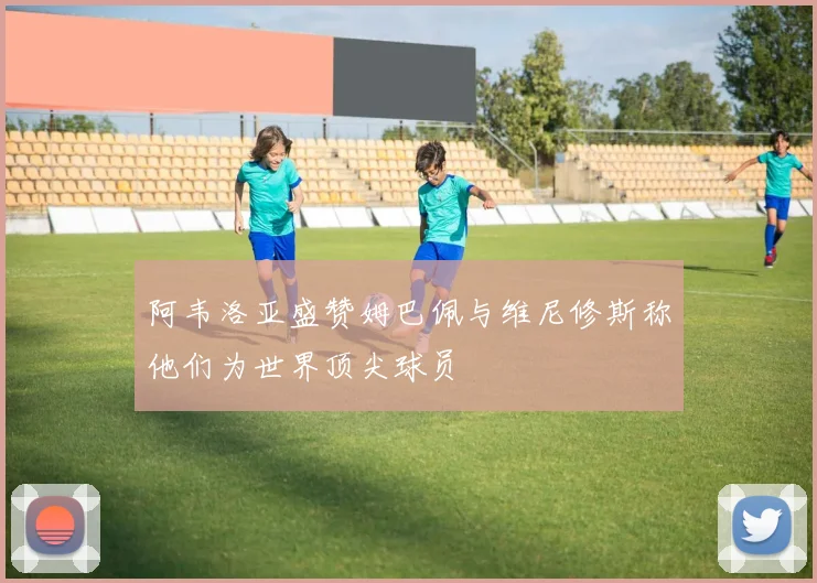 阿韦洛亚盛赞姆巴佩与维尼修斯称他们为世界顶尖球员