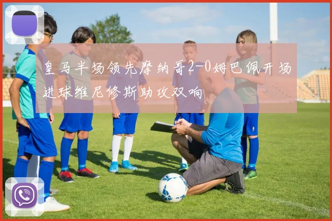 皇马半场领先摩纳哥2-0姆巴佩开场进球维尼修斯助攻双响