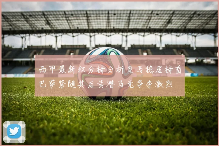 西甲最新积分榜分析皇马稳居榜首巴萨紧随其后黄潜马竞争夺激烈