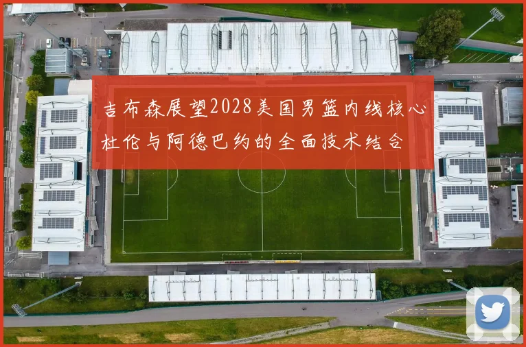 吉布森展望2028美国男篮内线核心杜伦与阿德巴约的全面技术结合