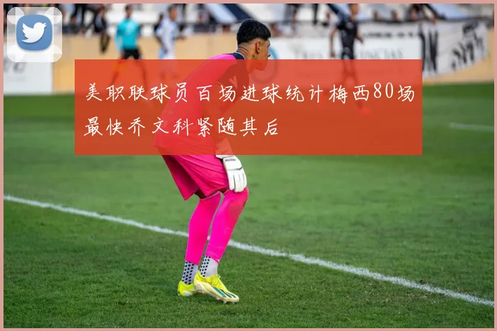 美职联球员百场进球统计梅西80场最快乔文科紧随其后