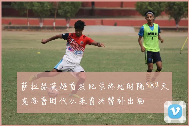 萨拉赫英超首发纪录终结时隔582天克洛普时代以来首次替补出场