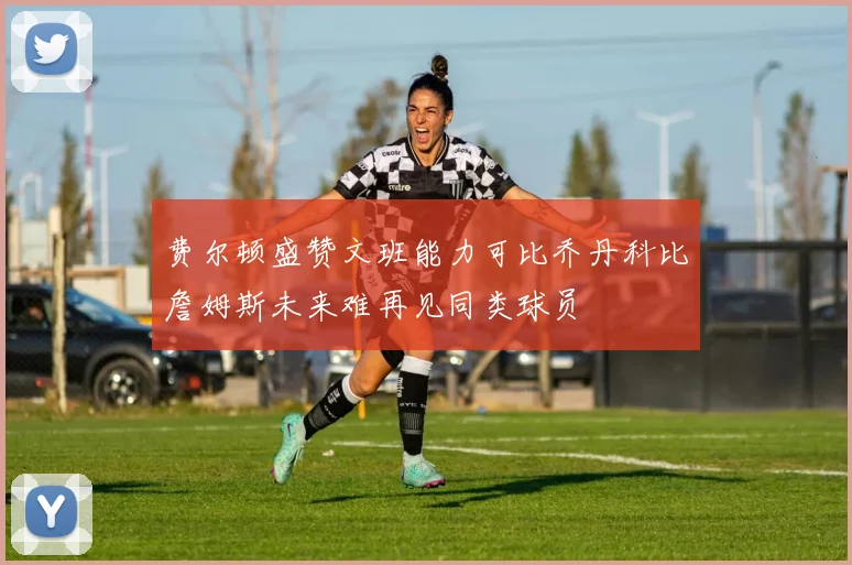 费尔顿盛赞文班能力可比乔丹科比詹姆斯未来难再见同类球员