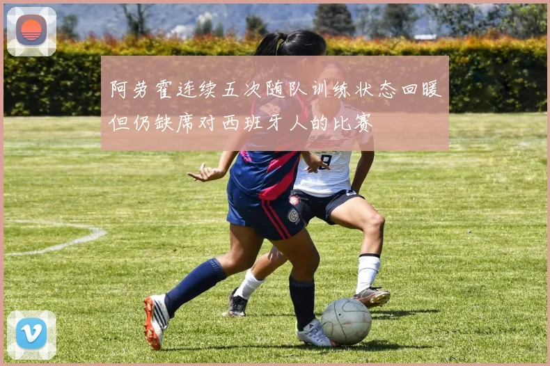 阿劳霍连续五次随队训练状态回暖但仍缺席对西班牙人的比赛