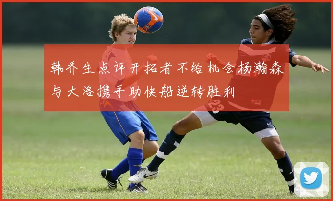 韩乔生点评开拓者不给机会杨瀚森与大洛携手助快船逆转胜利