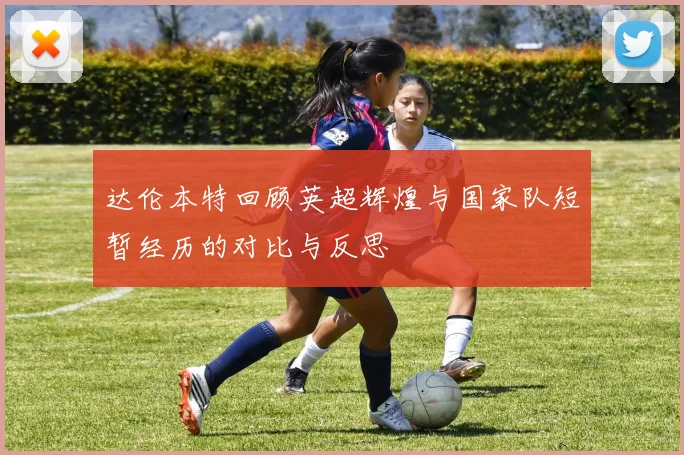 达伦本特回顾英超辉煌与国家队短暂经历的对比与反思