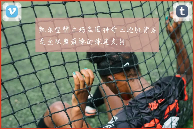凯尔登赞主场氛围神奇三连胜背后是全联盟最棒的球迷支持