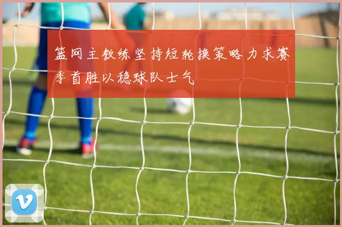 篮网主教练坚持短轮换策略力求赛季首胜以稳球队士气