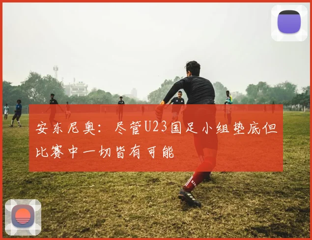 安东尼奥：尽管U23国足小组垫底但比赛中一切皆有可能