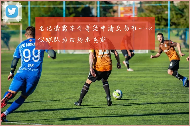 名记透露字母哥若申请交易唯一心仪球队为纽约尼克斯