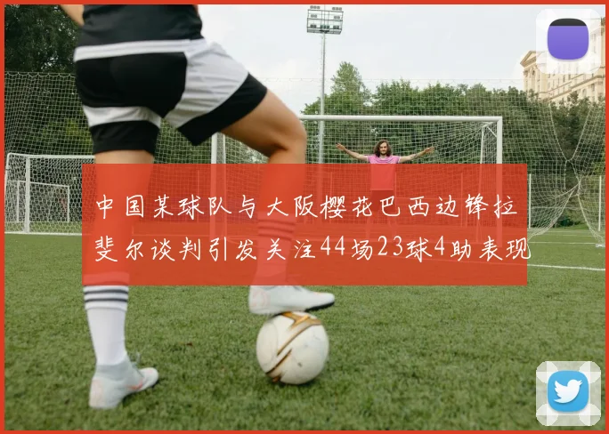 中国某球队与大阪樱花巴西边锋拉斐尔谈判引发关注44场23球4助表现抢眼