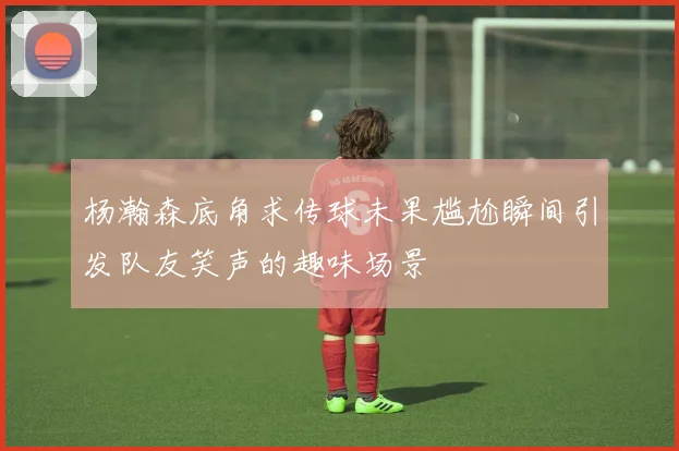 杨瀚森底角求传球未果尴尬瞬间引发队友笑声的趣味场景