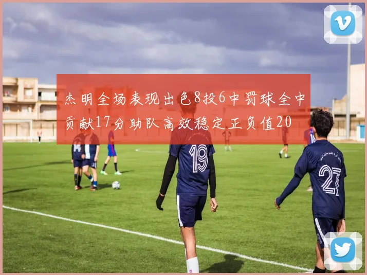 杰明全场表现出色8投6中罚球全中贡献17分助队高效稳定正负值20