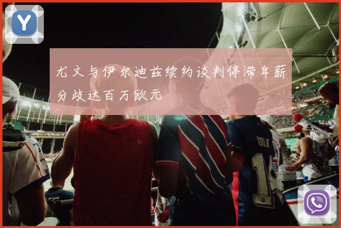 尤文与伊尔迪兹续约谈判停滞年薪分歧达百万欧元