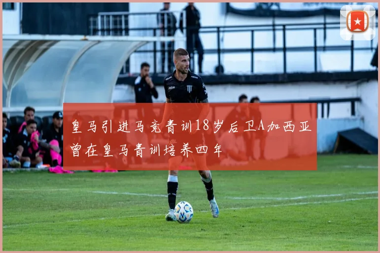 皇马引进马竞青训18岁后卫A加西亚曾在皇马青训培养四年