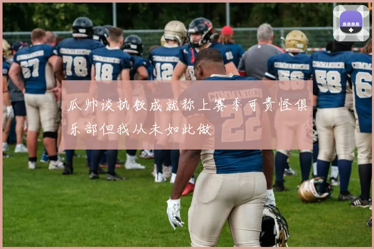瓜帅谈执教成就称上赛季可责怪俱乐部但我从未如此做