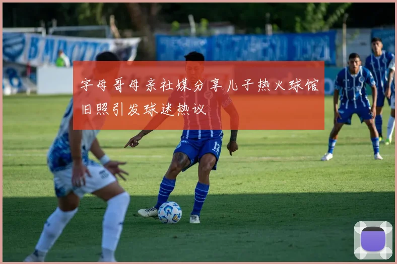 字母哥母亲社媒分享儿子热火球馆旧照引发球迷热议