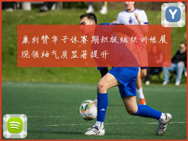 康利赞华子休赛期积极组织训练展现领袖气质显著提升