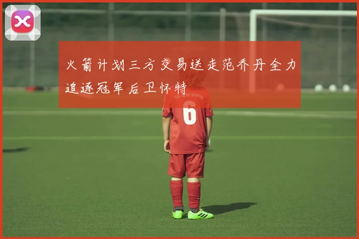 火箭计划三方交易送走范乔丹全力追逐冠军后卫怀特