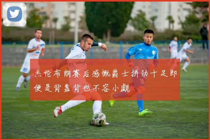 杰伦布朗赛后感慨爵士拼劲十足即便是背靠背也不容小觑